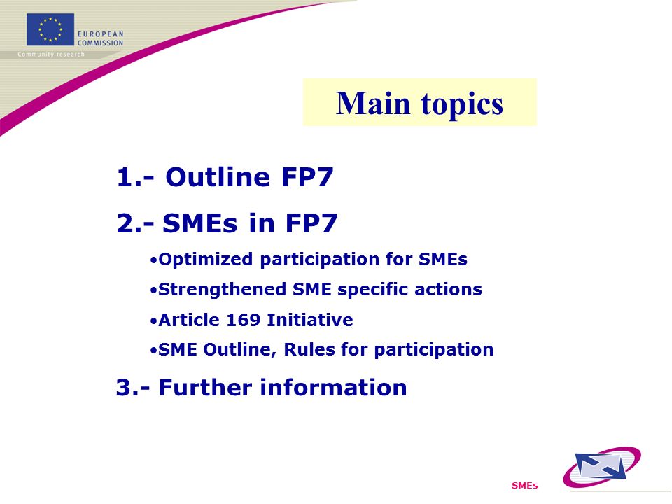 SMEs 1.- Outline FP7 2.- SMEs in FP7 Optimized participation for SMEs Strengthened SME specific actions Article 169 Initiative SME Outline, Rules for participation 3.- Further information Main topics