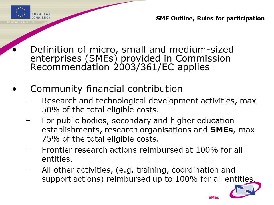 SMEs SME Outline, Rules for participation Definition of micro, small and medium-sized enterprises (SMEs) provided in Commission Recommendation 2003/361/EC applies Community financial contribution –Research and technological development activities, max 50% of the total eligible costs.