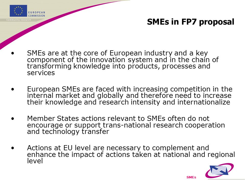SMEs SMEs are at the core of European industry and a key component of the innovation system and in the chain of transforming knowledge into products, processes and services European SMEs are faced with increasing competition in the internal market and globally and therefore need to increase their knowledge and research intensity and internationalize Member States actions relevant to SMEs often do not encourage or support trans-national research cooperation and technology transfer Actions at EU level are necessary to complement and enhance the impact of actions taken at national and regional level SMEs in FP7 proposal