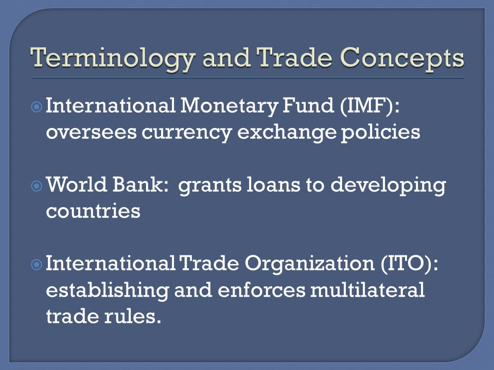  International Monetary Fund (IMF): oversees currency exchange policies  World Bank: grants loans to developing countries  International Trade Organization (ITO): establishing and enforces multilateral trade rules.