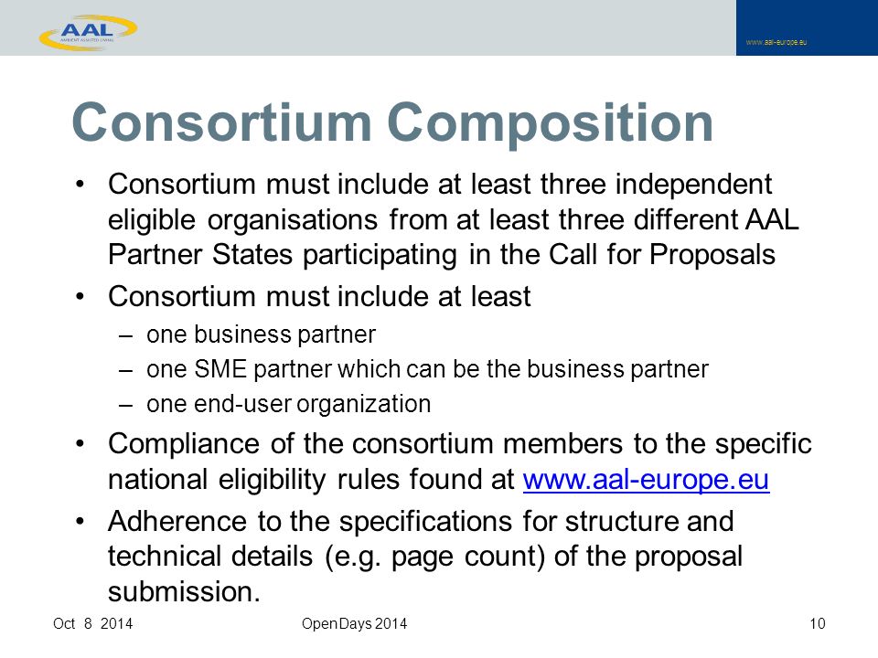 Consortium must include at least three independent eligible organisations from at least three different AAL Partner States participating in the Call for Proposals Consortium must include at least –one business partner –one SME partner which can be the business partner –one end-user organization Compliance of the consortium members to the specific national eligibility rules found at   Adherence to the specifications for structure and technical details (e.g.