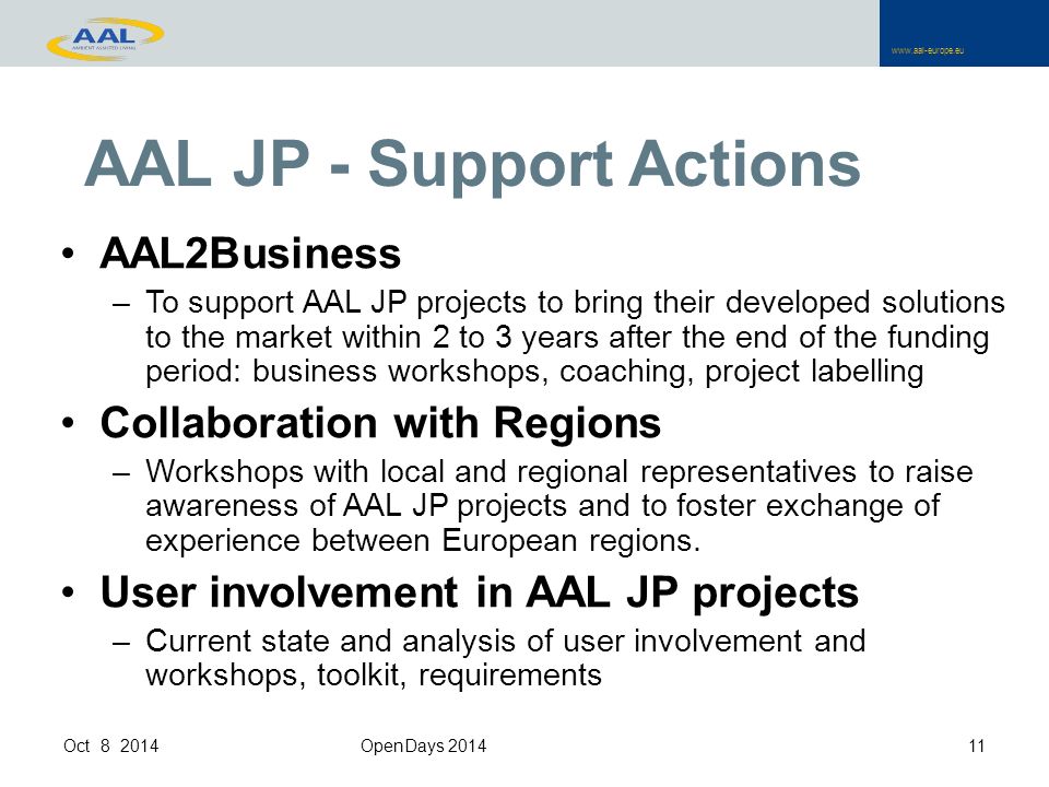 AAL JP - Support Actions AAL2Business –To support AAL JP projects to bring their developed solutions to the market within 2 to 3 years after the end of the funding period: business workshops, coaching, project labelling Collaboration with Regions –Workshops with local and regional representatives to raise awareness of AAL JP projects and to foster exchange of experience between European regions.