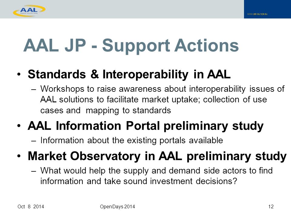 AAL JP - Support Actions Standards & Interoperability in AAL –Workshops to raise awareness about interoperability issues of AAL solutions to facilitate market uptake; collection of use cases and mapping to standards AAL Information Portal preliminary study –Information about the existing portals available Market Observatory in AAL preliminary study –What would help the supply and demand side actors to find information and take sound investment decisions.