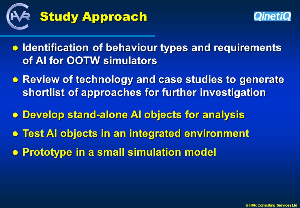 © HVR Consulting Services Ltd Study Approach Identification of behaviour types and requirements of AI for OOTW simulators Identification of behaviour types and requirements of AI for OOTW simulators Review of technology and case studies to generate shortlist of approaches for further investigation Review of technology and case studies to generate shortlist of approaches for further investigation Develop stand-alone AI objects for analysis Develop stand-alone AI objects for analysis Test AI objects in an integrated environment Test AI objects in an integrated environment Prototype in a small simulation model Prototype in a small simulation model