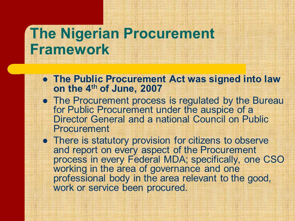 The Nigerian Procurement Framework The Public Procurement Act was signed into law on the 4 th of June, 2007 The Procurement process is regulated by the Bureau for Public Procurement under the auspice of a Director General and a national Council on Public Procurement There is statutory provision for citizens to observe and report on every aspect of the Procurement process in every Federal MDA; specifically, one CSO working in the area of governance and one professional body in the area relevant to the good, work or service been procured.