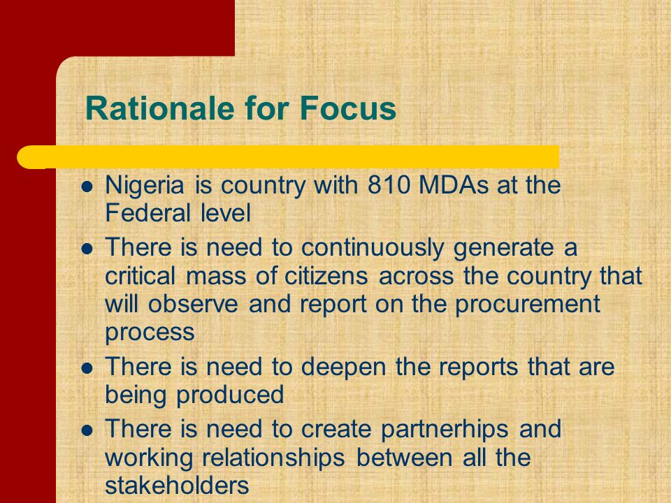 Rationale for Focus Nigeria is country with 810 MDAs at the Federal level There is need to continuously generate a critical mass of citizens across the country that will observe and report on the procurement process There is need to deepen the reports that are being produced There is need to create partnerhips and working relationships between all the stakeholders