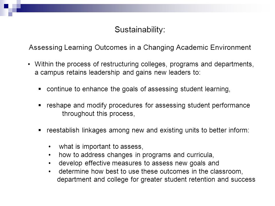 Sustainability: Assessing Learning Outcomes in a Changing Academic Environment Within the process of restructuring colleges, programs and departments, a campus retains leadership and gains new leaders to:   continue to enhance the goals of assessing student learning,   reshape and modify procedures for assessing student performance throughout this process,   reestablish linkages among new and existing units to better inform: what is important to assess,  how to address changes in programs and curricula,  develop effective measures to assess new goals and  determine how best to use these outcomes in the classroom, department and college for greater student retention and success