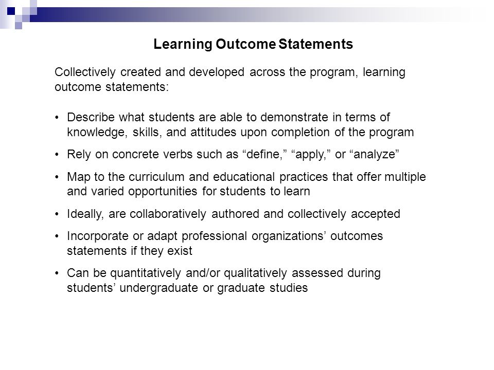 Learning Outcome Statements Describe what students are able to demonstrate in terms of knowledge, skills, and attitudes upon completion of the program Rely on concrete verbs such as define, apply, or analyze Map to the curriculum and educational practices that offer multiple and varied opportunities for students to learn Ideally, are collaboratively authored and collectively accepted Incorporate or adapt professional organizations’ outcomes statements if they exist Can be quantitatively and/or qualitatively assessed during students’ undergraduate or graduate studies Collectively created and developed across the program, learning outcome statements: