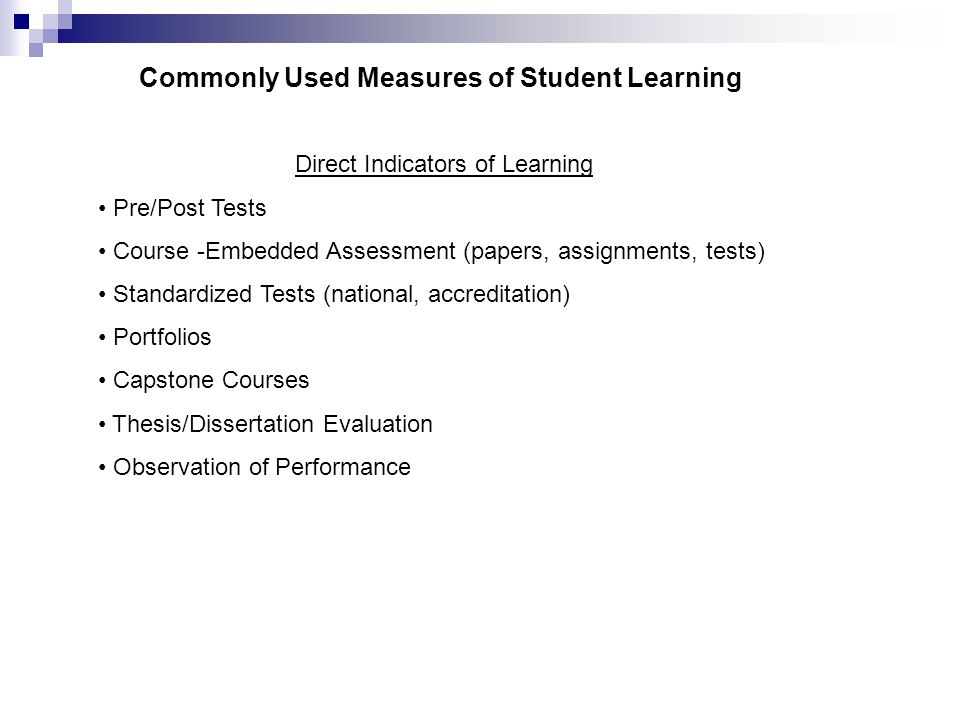 Commonly Used Measures of Student Learning Direct Indicators of Learning Pre/Post Tests Course -Embedded Assessment (papers, assignments, tests) Standardized Tests (national, accreditation) Portfolios Capstone Courses Thesis/Dissertation Evaluation Observation of Performance