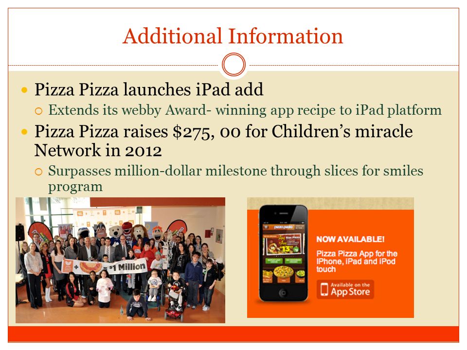 Additional Information Pizza Pizza launches iPad add  Extends its webby Award- winning app recipe to iPad platform Pizza Pizza raises $275, 00 for Children’s miracle Network in 2012  Surpasses million-dollar milestone through slices for smiles program