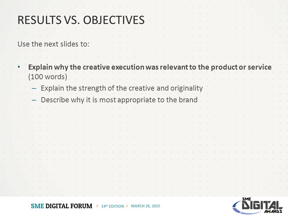 14 th EDITION MARCH 26, 2015 Use the next slides to: Explain why the creative execution was relevant to the product or service (100 words) – Explain the strength of the creative and originality – Describe why it is most appropriate to the brand RESULTS VS.