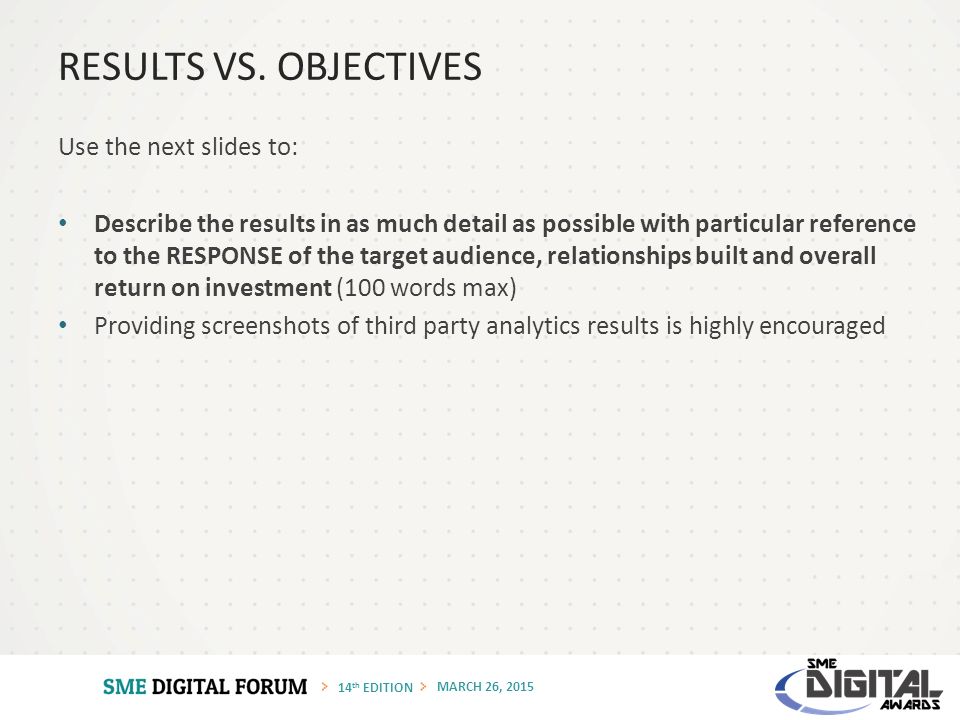 14 th EDITION MARCH 26, 2015 Use the next slides to: Describe the results in as much detail as possible with particular reference to the RESPONSE of the target audience, relationships built and overall return on investment (100 words max) Providing screenshots of third party analytics results is highly encouraged RESULTS VS.
