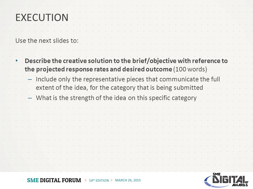 14 th EDITION MARCH 26, 2015 Use the next slides to: Describe the creative solution to the brief/objective with reference to the projected response rates and desired outcome (100 words) – Include only the representative pieces that communicate the full extent of the idea, for the category that is being submitted – What is the strength of the idea on this specific category EXECUTION