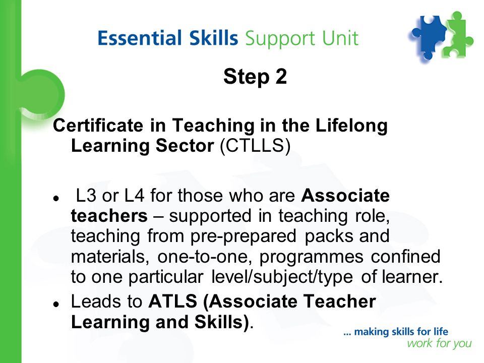 Step 2 Certificate in Teaching in the Lifelong Learning Sector (CTLLS) L3 or L4 for those who are Associate teachers – supported in teaching role, teaching from pre-prepared packs and materials, one-to-one, programmes confined to one particular level/subject/type of learner.