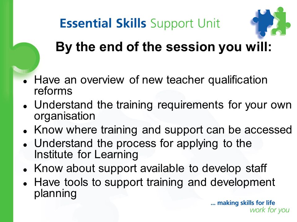 By the end of the session you will: Have an overview of new teacher qualification reforms Understand the training requirements for your own organisation Know where training and support can be accessed Understand the process for applying to the Institute for Learning Know about support available to develop staff Have tools to support training and development planning