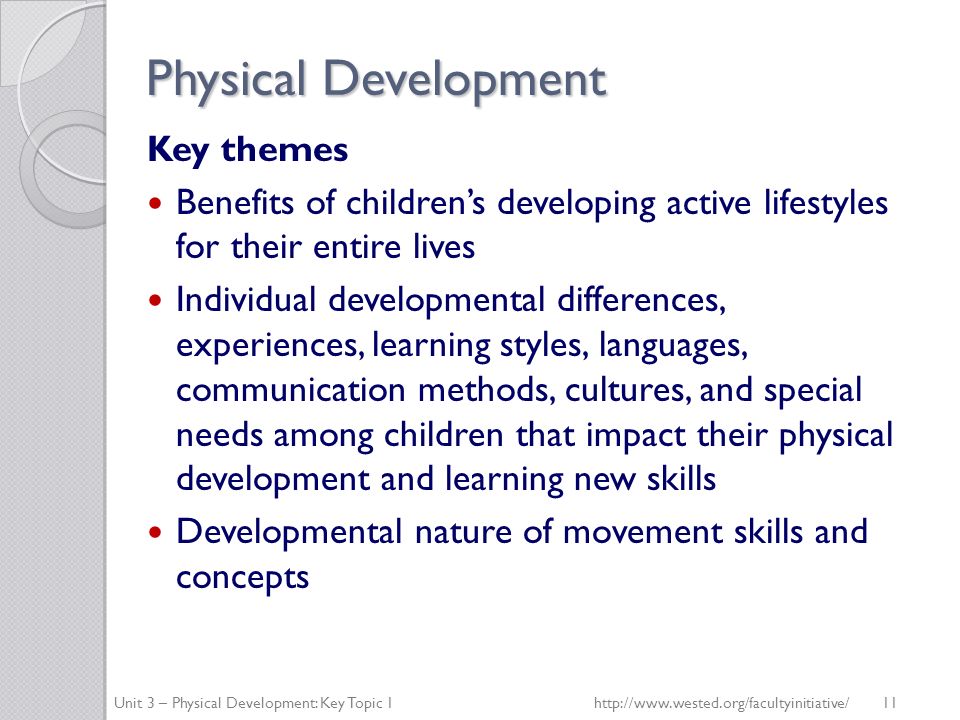 Physical Development Key themes Benefits of children’s developing active lifestyles for their entire lives Individual developmental differences, experiences, learning styles, languages, communication methods, cultures, and special needs among children that impact their physical development and learning new skills Developmental nature of movement skills and concepts Unit 3 – Physical Development: Key Topic 1http://  11