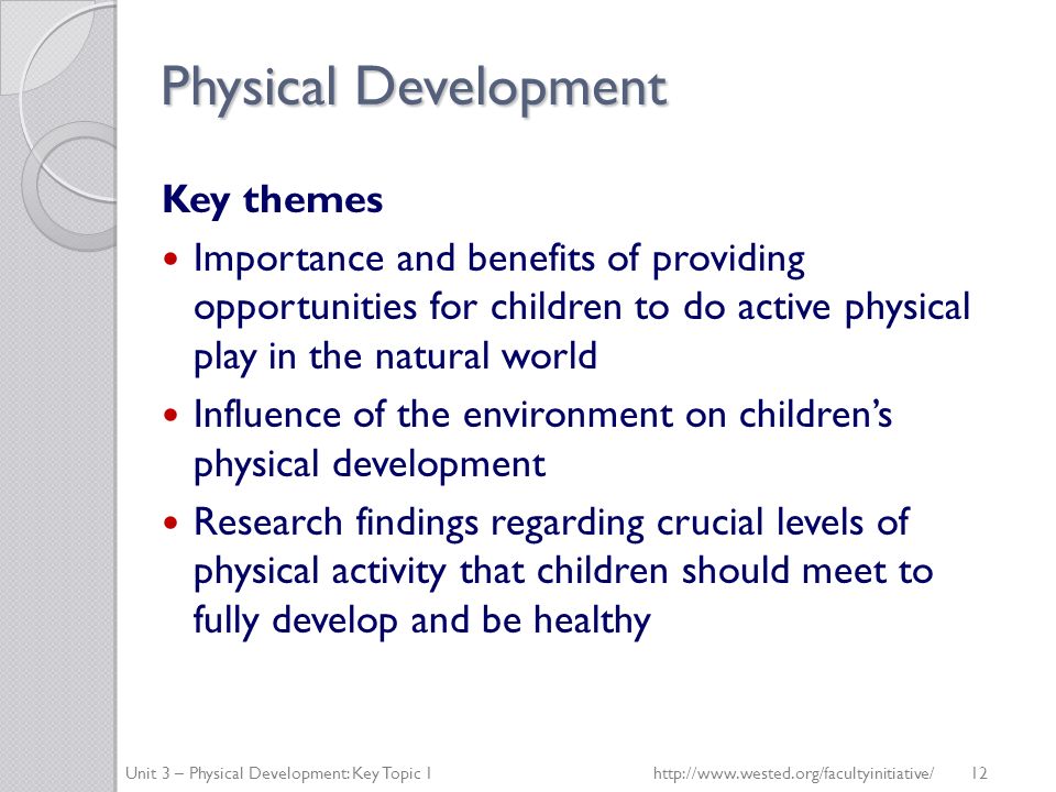 Physical Development Key themes Importance and benefits of providing opportunities for children to do active physical play in the natural world Influence of the environment on children’s physical development Research findings regarding crucial levels of physical activity that children should meet to fully develop and be healthy Unit 3 – Physical Development: Key Topic 1http://  12