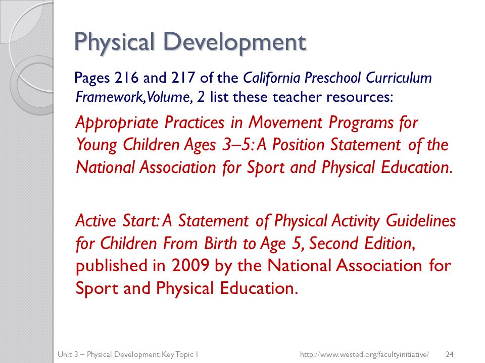 Physical Development Pages 216 and 217 of the California Preschool Curriculum Framework, Volume, 2 list these teacher resources: Appropriate Practices in Movement Programs for Young Children Ages 3–5: A Position Statement of the National Association for Sport and Physical Education.