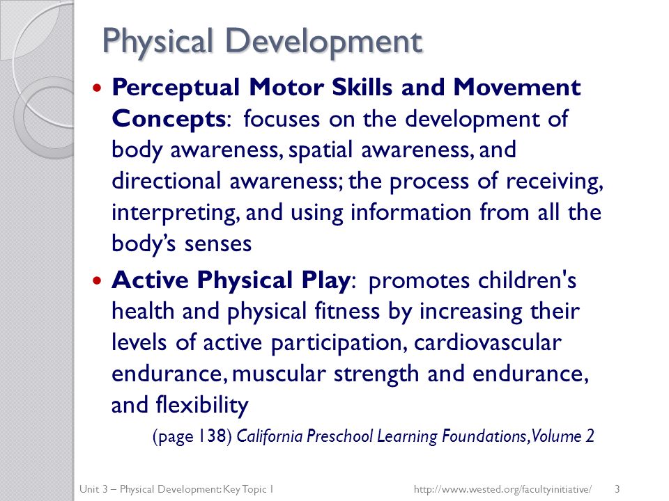 Physical Development Perceptual Motor Skills and Movement Concepts: focuses on the development of body awareness, spatial awareness, and directional awareness; the process of receiving, interpreting, and using information from all the body’s senses Active Physical Play: promotes children s health and physical fitness by increasing their levels of active participation, cardiovascular endurance, muscular strength and endurance, and flexibility (page 138) California Preschool Learning Foundations, Volume 2 Unit 3 – Physical Development: Key Topic 1http://  3