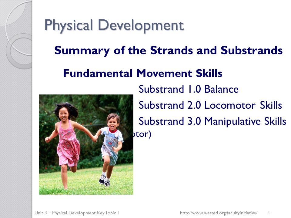 Physical Development Summary of the Strands and Substrands Fundamental Movement Skills Substrand 1.0 Balance Substrand 2.0 Locomotor Skills Substrand 3.0 Manipulative Skills (fine and gross motor) Unit 3 – Physical Development: Key Topic 1http://  4