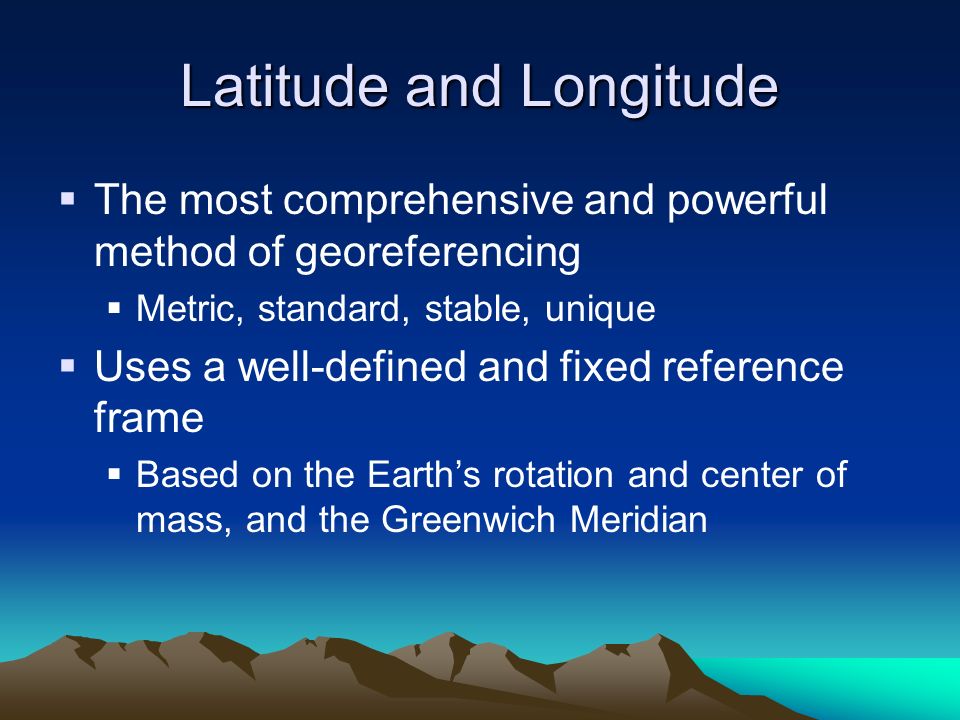Latitude and Longitude  The most comprehensive and powerful method of georeferencing  Metric, standard, stable, unique  Uses a well-defined and fixed reference frame  Based on the Earth’s rotation and center of mass, and the Greenwich Meridian