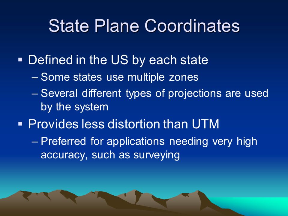 State Plane Coordinates  Defined in the US by each state –Some states use multiple zones –Several different types of projections are used by the system  Provides less distortion than UTM –Preferred for applications needing very high accuracy, such as surveying