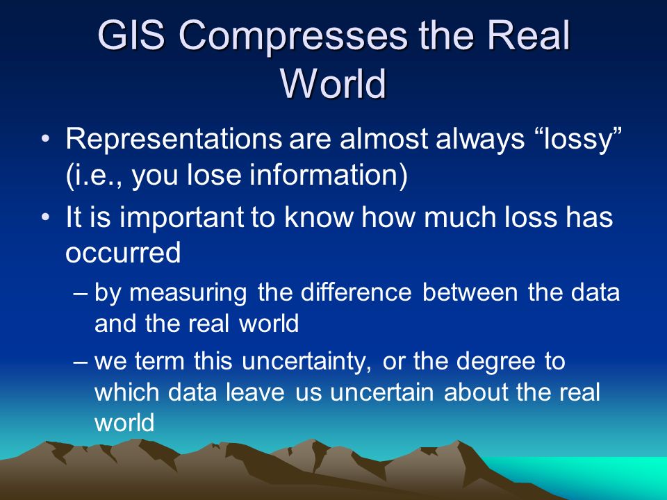 GIS Compresses the Real World Representations are almost always lossy (i.e., you lose information) It is important to know how much loss has occurred –by measuring the difference between the data and the real world –we term this uncertainty, or the degree to which data leave us uncertain about the real world