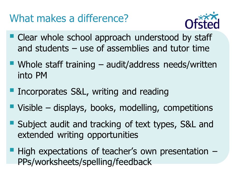  Clear whole school approach understood by staff and students – use of assemblies and tutor time  Whole staff training – audit/address needs/written into PM  Incorporates S&L, writing and reading  Visible – displays, books, modelling, competitions  Subject audit and tracking of text types, S&L and extended writing opportunities  High expectations of teacher’s own presentation – PPs/worksheets/spelling/feedback What makes a difference
