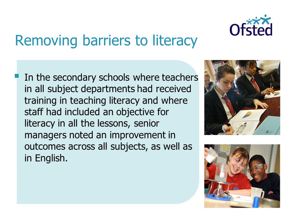 Removing barriers to literacy  In the secondary schools where teachers in all subject departments had received training in teaching literacy and where staff had included an objective for literacy in all the lessons, senior managers noted an improvement in outcomes across all subjects, as well as in English.