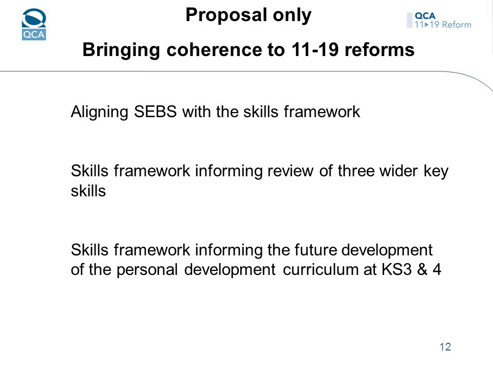12 Proposal only Bringing coherence to reforms Aligning SEBS with the skills framework Skills framework informing review of three wider key skills Skills framework informing the future development of the personal development curriculum at KS3 & 4