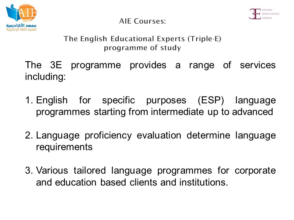 The 3E programme provides a range of services including: 1.English for specific purposes (ESP) language programmes starting from intermediate up to advanced 2.Language proficiency evaluation determine language requirements 3.Various tailored language programmes for corporate and education based clients and institutions.