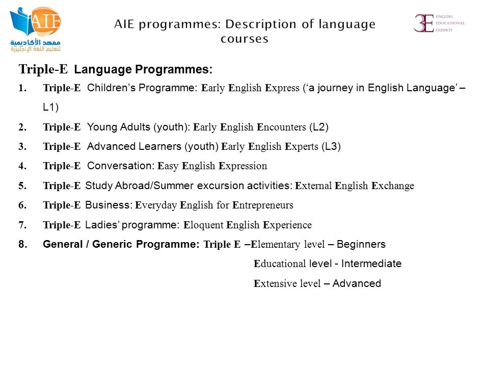 Triple-E Language Programmes: 1.Triple-E Children’s Programme: Early English Express (‘a journey in English Language’ – L1) 2.Triple-E Young Adults (youth): Early English Encounters (L2) 3.Triple-E Advanced Learners (youth) Early English Experts (L3) 4.Triple-E Conversation: Easy English Expression 5.Triple-E Study Abroad/Summer excursion activities: External English Exchange 6.Triple-E Business: Everyday English for Entrepreneurs 7.Triple-E Ladies’ programme: Eloquent English Experience 8.General / Generic Programme: Triple E –Elementary level – Beginners Educational level - Intermediate Extensive level – Advanced