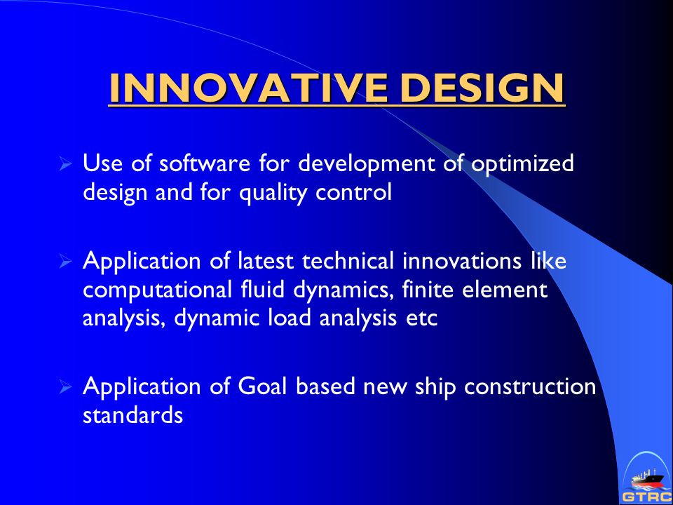 INNOVATIVE DESIGN  Use of software for development of optimized design and for quality control  Application of latest technical innovations like computational fluid dynamics, finite element analysis, dynamic load analysis etc  Application of Goal based new ship construction standards