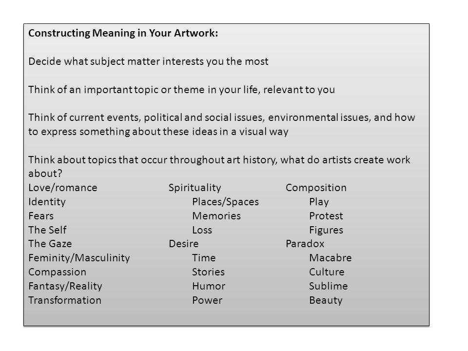 Constructing Meaning in Your Artwork: Decide what subject matter interests you the most Think of an important topic or theme in your life, relevant to you Think of current events, political and social issues, environmental issues, and how to express something about these ideas in a visual way Think about topics that occur throughout art history, what do artists create work about.