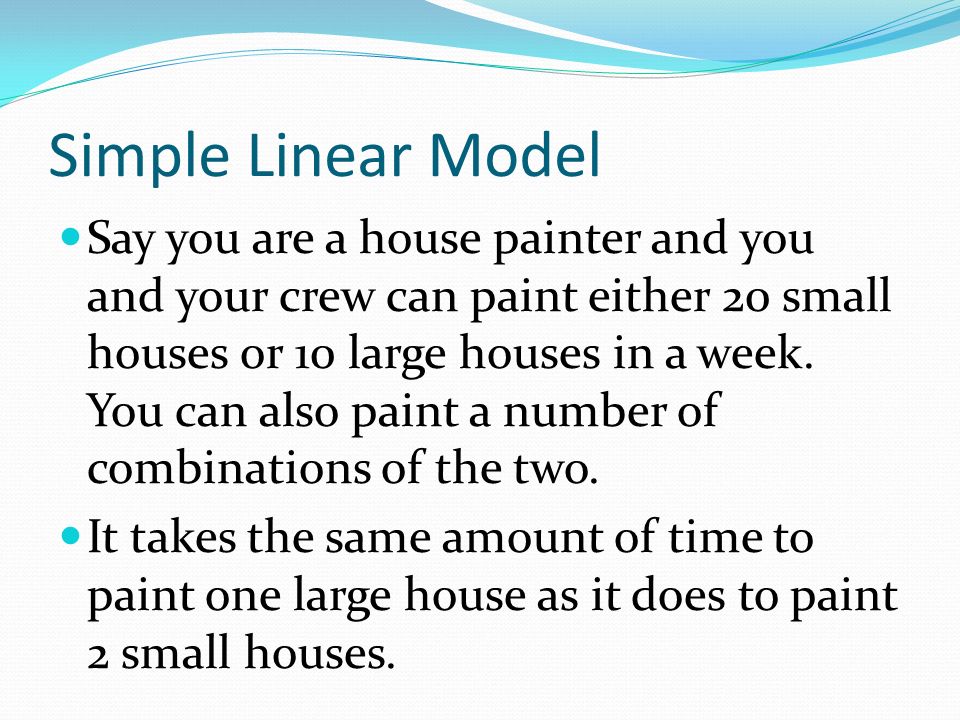 Simple Linear Model Say you are a house painter and you and your crew can paint either 20 small houses or 10 large houses in a week.