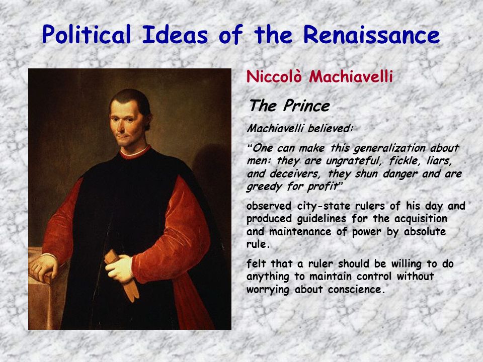 Political Ideas of the Renaissance Niccolò Machiavelli The Prince Machiavelli believed: One can make this generalization about men: they are ungrateful, fickle, liars, and deceivers, they shun danger and are greedy for profit observed city-state rulers of his day and produced guidelines for the acquisition and maintenance of power by absolute rule.