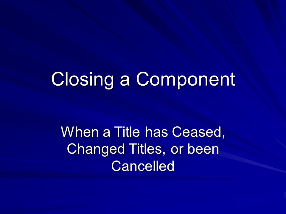Closing a Component When a Title has Ceased, Changed Titles, or been Cancelled