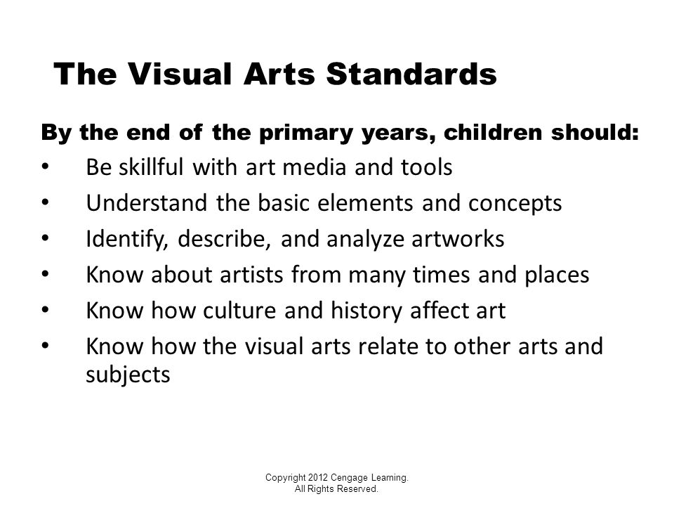 The Visual Arts Standards By the end of the primary years, children should: Be skillful with art media and tools Understand the basic elements and concepts Identify, describe, and analyze artworks Know about artists from many times and places Know how culture and history affect art Know how the visual arts relate to other arts and subjects Copyright 2012 Cengage Learning.