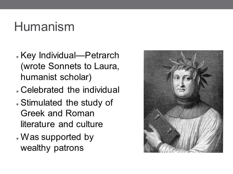 Humanism ● Key Individual—Petrarch (wrote Sonnets to Laura, humanist scholar) ● Celebrated the individual ● Stimulated the study of Greek and Roman literature and culture ● Was supported by wealthy patrons