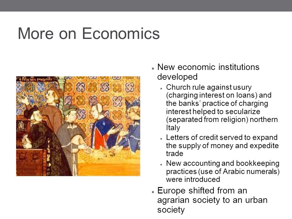 More on Economics ● New economic institutions developed ● Church rule against usury (charging interest on loans) and the banks’ practice of charging interest helped to secularize (separated from religion) northern Italy ● Letters of credit served to expand the supply of money and expedite trade ● New accounting and bookkeeping practices (use of Arabic numerals) were introduced ● Europe shifted from an agrarian society to an urban society