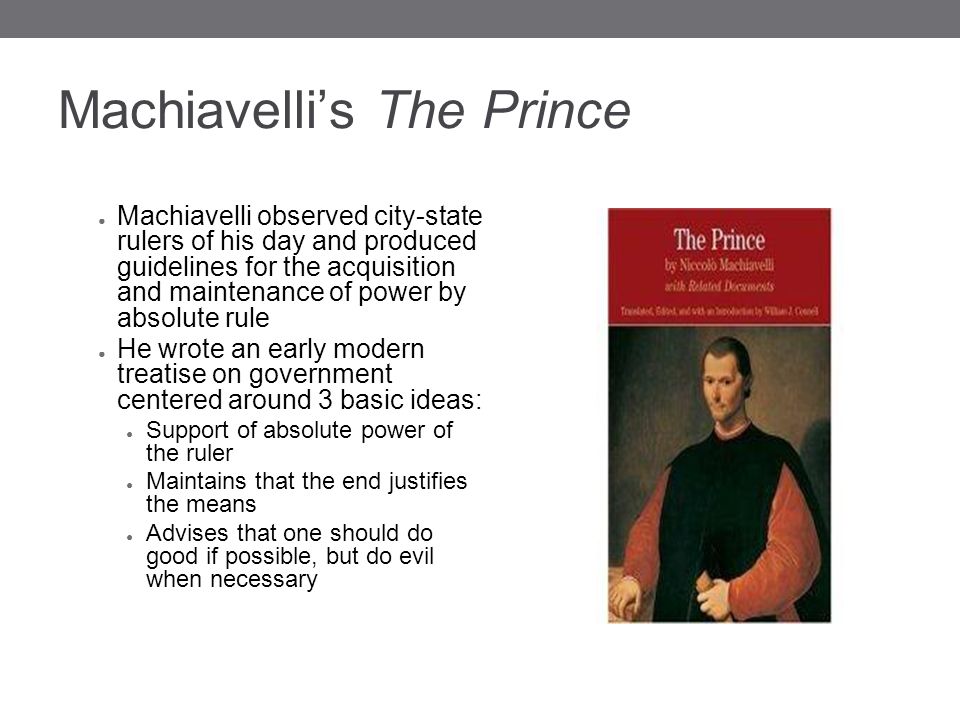 Machiavelli’s The Prince ● Machiavelli observed city-state rulers of his day and produced guidelines for the acquisition and maintenance of power by absolute rule ● He wrote an early modern treatise on government centered around 3 basic ideas: ● Support of absolute power of the ruler ● Maintains that the end justifies the means ● Advises that one should do good if possible, but do evil when necessary