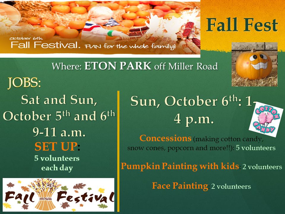 Fall Fest Where: ETON PARK off Miller Road Concessions (making cotton candy, snow cones, popcorn and more!!): 5 volunteers Pumpkin Painting with kids : 2 volunteers Face Painting : 2 volunteers SET UP: 5 volunteers each day