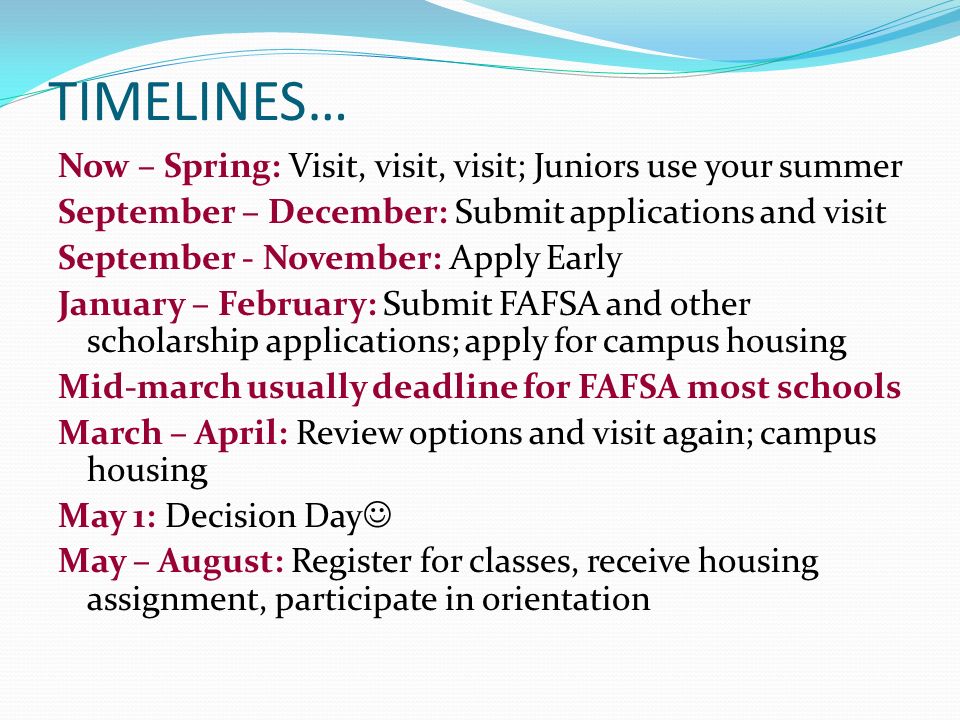 TIMELINES… Now – Spring: Visit, visit, visit; Juniors use your summer September – December: Submit applications and visit September - November: Apply Early January – February: Submit FAFSA and other scholarship applications; apply for campus housing Mid-march usually deadline for FAFSA most schools March – April: Review options and visit again; campus housing May 1: Decision Day May – August: Register for classes, receive housing assignment, participate in orientation
