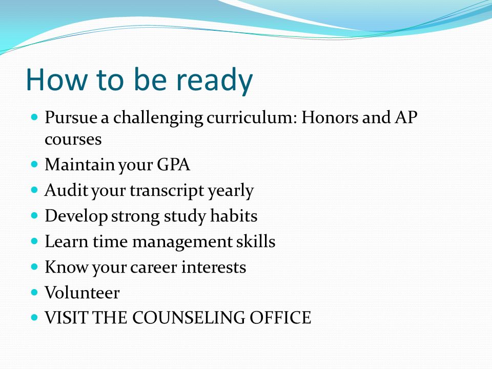 How to be ready Pursue a challenging curriculum: Honors and AP courses Maintain your GPA Audit your transcript yearly Develop strong study habits Learn time management skills Know your career interests Volunteer VISIT THE COUNSELING OFFICE