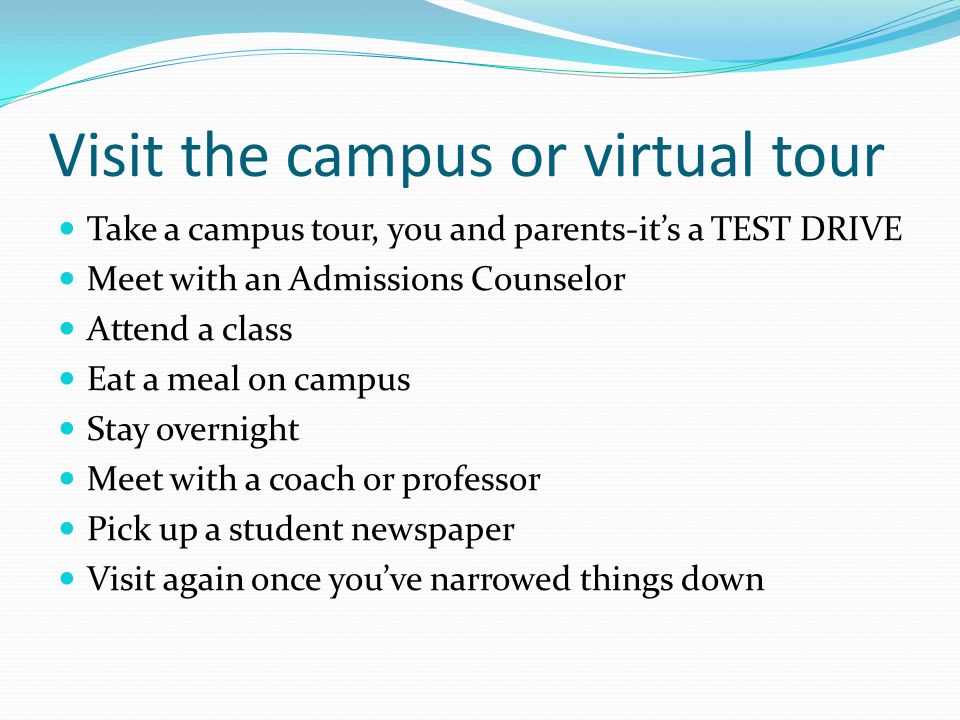 Visit the campus or virtual tour Take a campus tour, you and parents-it’s a TEST DRIVE Meet with an Admissions Counselor Attend a class Eat a meal on campus Stay overnight Meet with a coach or professor Pick up a student newspaper Visit again once you’ve narrowed things down