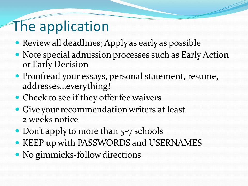 The application Review all deadlines; Apply as early as possible Note special admission processes such as Early Action or Early Decision Proofread your essays, personal statement, resume, addresses…everything.