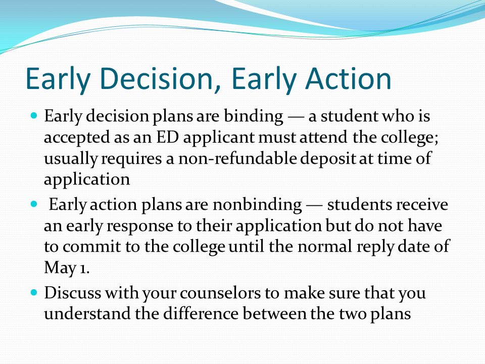 Early Decision, Early Action Early decision plans are binding — a student who is accepted as an ED applicant must attend the college; usually requires a non-refundable deposit at time of application Early action plans are nonbinding — students receive an early response to their application but do not have to commit to the college until the normal reply date of May 1.