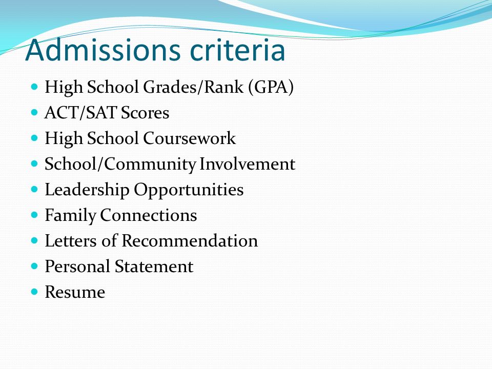 Admissions criteria High School Grades/Rank (GPA) ACT/SAT Scores High School Coursework School/Community Involvement Leadership Opportunities Family Connections Letters of Recommendation Personal Statement Resume