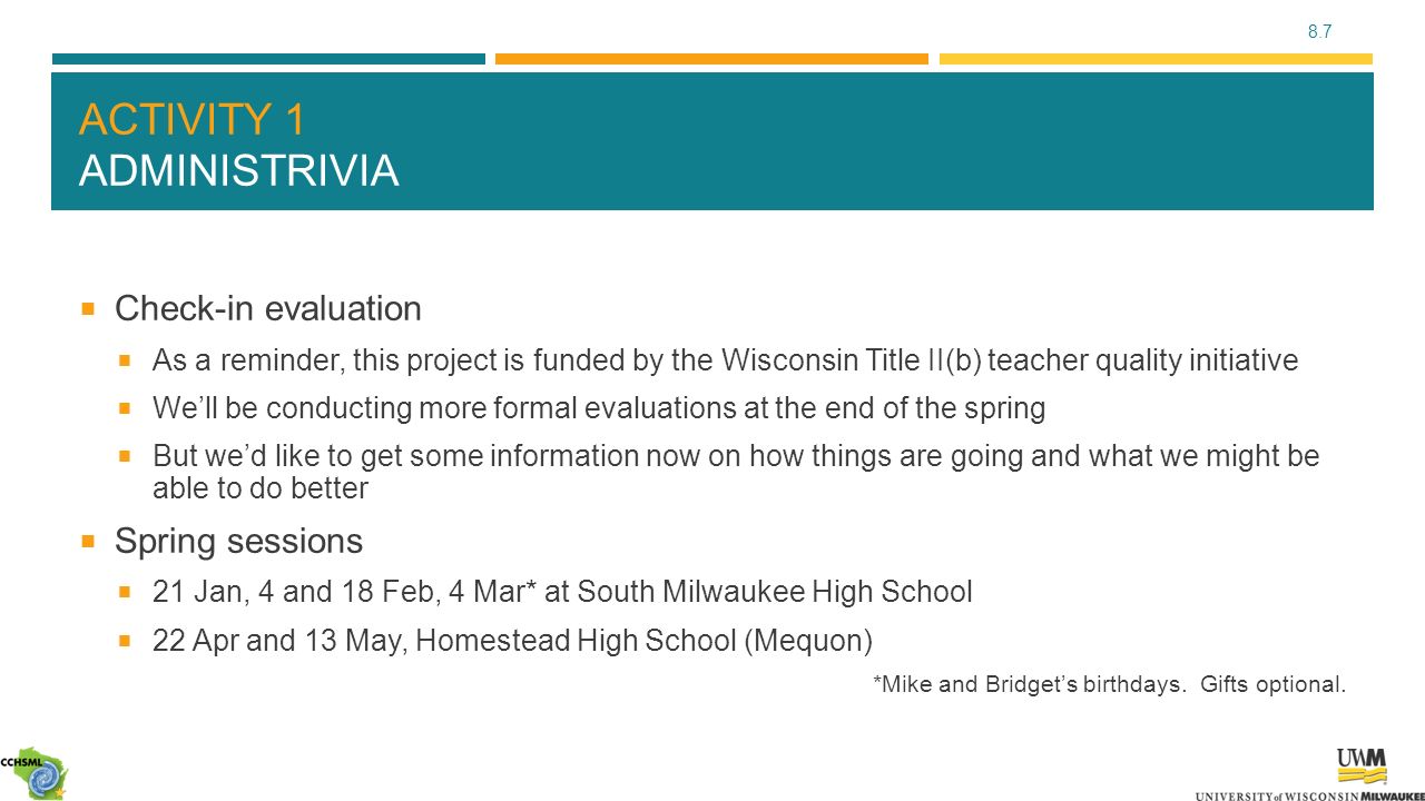 8.7 ACTIVITY 1 ADMINISTRIVIA  Check-in evaluation  As a reminder, this project is funded by the Wisconsin Title II(b) teacher quality initiative  We’ll be conducting more formal evaluations at the end of the spring  But we’d like to get some information now on how things are going and what we might be able to do better  Spring sessions  21 Jan, 4 and 18 Feb, 4 Mar* at South Milwaukee High School  22 Apr and 13 May, Homestead High School (Mequon) *Mike and Bridget’s birthdays.
