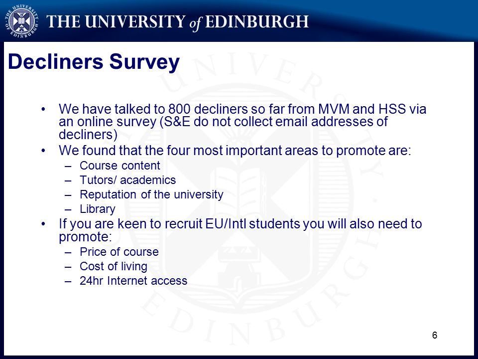 6 Decliners Survey We have talked to 800 decliners so far from MVM and HSS via an online survey (S&E do not collect  addresses of decliners) We found that the four most important areas to promote are: –Course content –Tutors/ academics –Reputation of the university –Library If you are keen to recruit EU/Intl students you will also need to promote: –Price of course –Cost of living –24hr Internet access